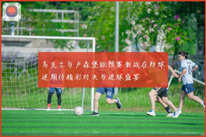 乌克兰与卢森堡欧预赛激战在即球迷期待精彩对决与进球盛宴