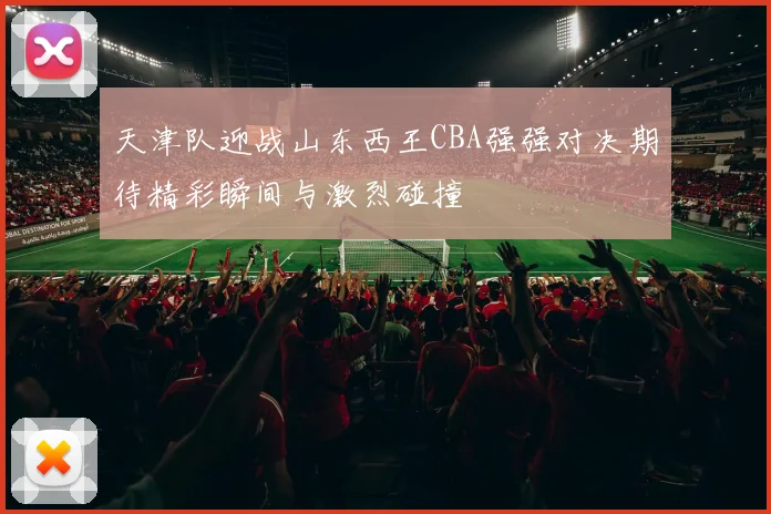 天津队迎战山东西王CBA强强对决期待精彩瞬间与激烈碰撞