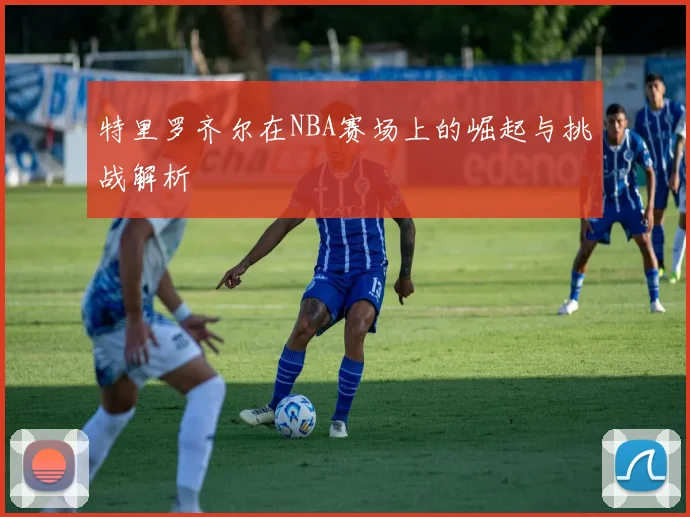 特里罗齐尔在NBA赛场上的崛起与挑战解析
